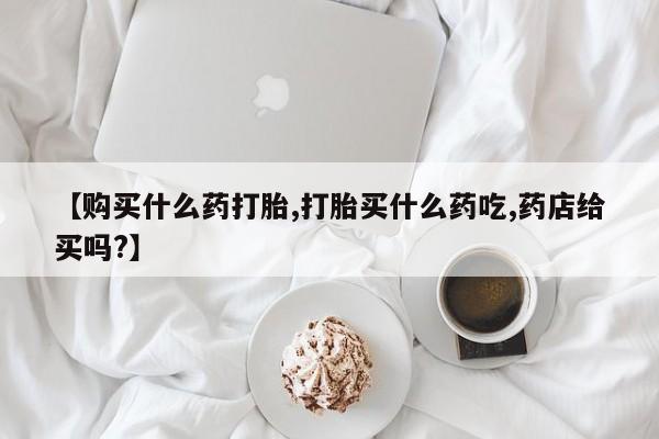 私人卖流产药联系方式【购买什么药打胎,打胎买什么药吃,药店给买吗?】